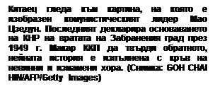 Text Box: Китаец гледа към картина, на която е изобразен комунистическият лидер Мао Цзедун. Последният декларира основаването на КНР на вратата на Забранения град през 1949 г. Макар ККП да твърди обратното, нейната история е изпълнена с кръв на невинни и измамени хора. (Снимка: GOH CHAI HIN/AFP/Getty Images)